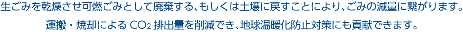 生ごみを乾燥させ可燃ごみとして廃棄する、もしくは土壌に戻すことにより、ごみの減量に繋がります。 運搬・焼却によるCO2排出量を削減でき、地球温暖化防止対策にも貢献できます。