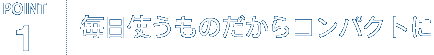 POINT1. 毎日使うものだからコンパクトに